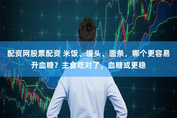 配资网股票配资 米饭、馒头、面条,哪个更容易升血糖?主食吃对了,血糖或更稳