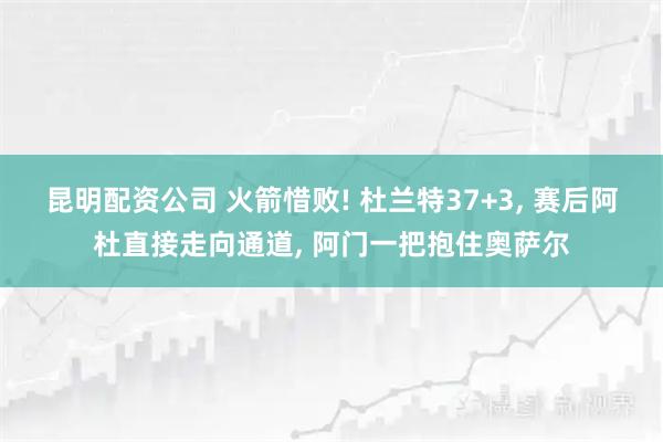 昆明配资公司 火箭惜败! 杜兰特37+3, 赛后阿杜直接走向通道, 阿门一把抱住奥萨尔