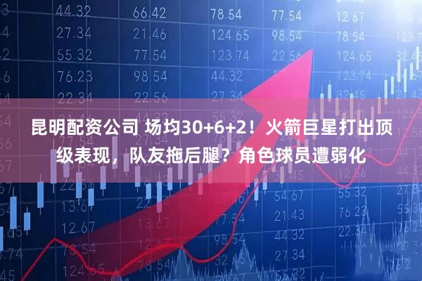 昆明配资公司 场均30+6+2!火箭巨星打出顶级表现,队友拖后腿?角色球员遭弱化