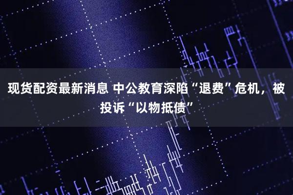 现货配资最新消息 中公教育深陷“退费”危机,被投诉“以物抵债”