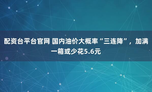 配资台平台官网 国内油价大概率“三连降”，加满一箱或少花5.6元