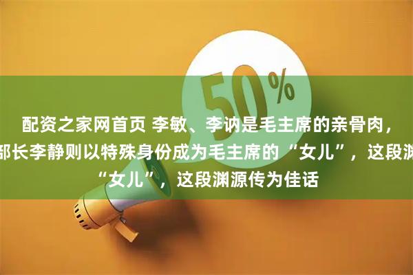 配资之家网首页 李敏、李讷是毛主席的亲骨肉，原总参文化部长李静则以特殊身份成为毛主席的 “女儿”，这段渊源传为佳话