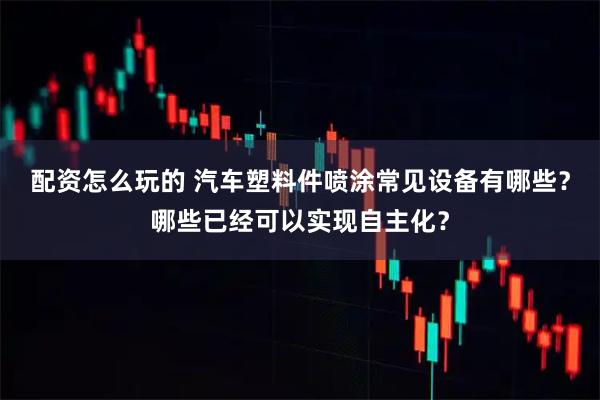 配资怎么玩的 汽车塑料件喷涂常见设备有哪些？哪些已经可以实现自主化？