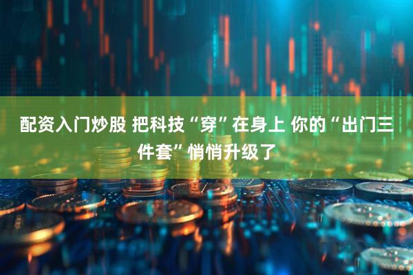 配资入门炒股 把科技“穿”在身上 你的“出门三件套”悄悄升级了