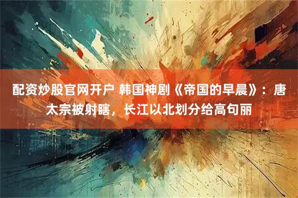 配资炒股官网开户 韩国神剧《帝国的早晨》：唐太宗被射瞎，长江以北划分给高句丽