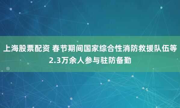 上海股票配资 春节期间国家综合性消防救援队伍等2.3万余人参与驻防备勤