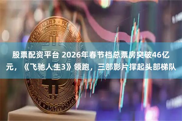 股票配资平台 2026年春节档总票房突破46亿元，《飞驰人生3》领跑，三部影片撑起头部梯队