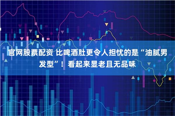 官网股票配资 比啤酒肚更令人担忧的是“油腻男发型”！看起来显老且无品味