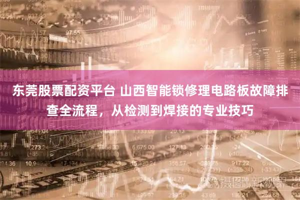 东莞股票配资平台 山西智能锁修理电路板故障排查全流程，从检测到焊接的专业技巧