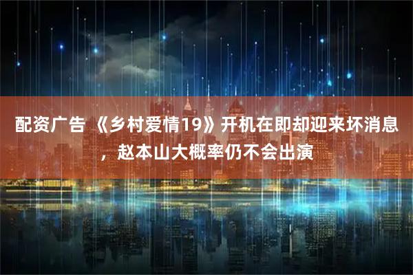 配资广告 《乡村爱情19》开机在即却迎来坏消息，赵本山大概率仍不会出演