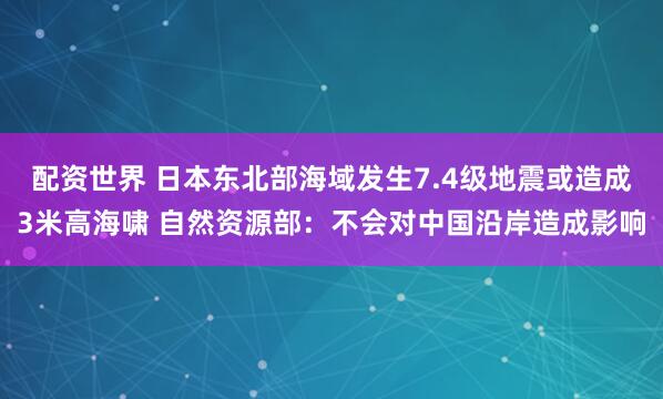 配资世界 日本东北部海域发生7.4级地震或造成3米高海啸 自然资源部：不会对中国沿岸造成影响