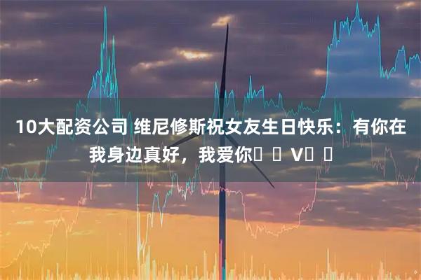 10大配资公司 维尼修斯祝女友生日快乐：有你在我身边真好，我爱你❤️V❤️