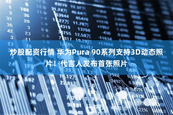 炒股配资行情 华为Pura 90系列支持3D动态照片！代言人发布首张照片
