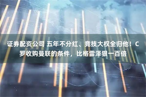 证券配资公司 五年不分红、竞技大权全归他!C罗收购曼联的条件,比格雷泽狠一百倍